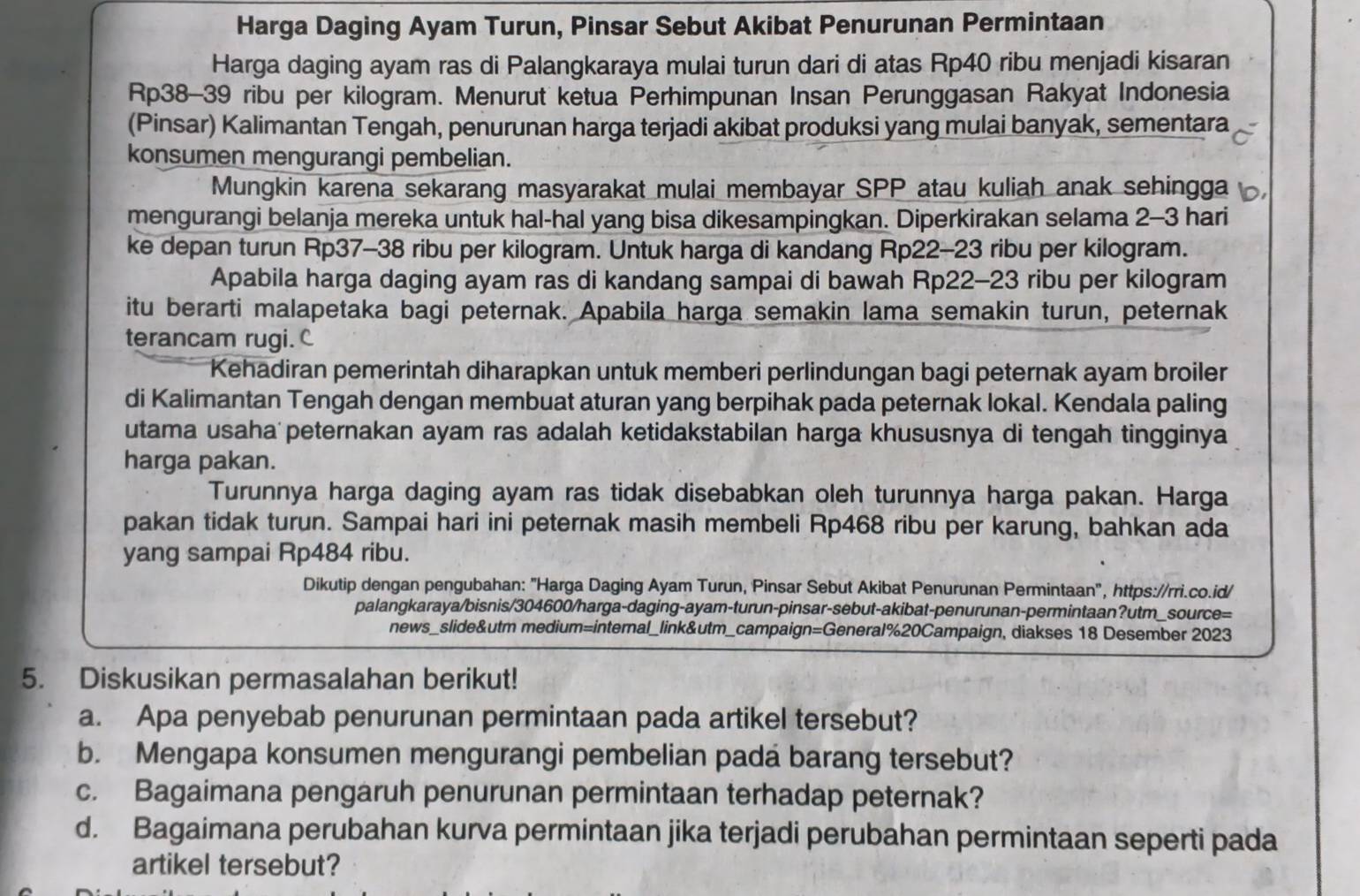 Harga Daging Ayam Turun, Pinsar Sebut Akibat Penurunan Permintaan
Harga daging ayam ras di Palangkaraya mulai turun dari di atas Rp40 ribu menjadi kisaran
Rp38-39 ribu per kilogram. Menurut ketua Perhimpunan Insan Perunggasan Rakyat Indonesia
(Pinsar) Kalimantan Tengah, penurunan harga terjadi akibat produksi yang mulai banyak, sementara
konsumen mengurangi pembelian.
Mungkin karena sekarang masyarakat mulai membayar SPP atau kuliah anak sehingga
mengurangi belanja mereka untuk hal-hal yang bisa dikesampingkan. Diperkirakan selama 2-3 hari
ke depan turun Rp37-38 ribu per kilogram. Untuk harga di kandang Rp22-23 ribu per kilogram.
Apabila harga daging ayam ras di kandang sampai di bawah Rp22-23 ribu per kilogram
itu berarti malapetaka bagi peternak. Apabila harga semakin lama semakin turun, peternak
terancam rugi.C
Kehadiran pemerintah diharapkan untuk memberi perlindungan bagi peternak ayam broiler
di Kalimantan Tengah dengan membuat aturan yang berpihak pada peternak lokal. Kendala paling
utama usaha peternakan ayam ras adalah ketidakstabilan harga khususnya di tengah tingginya
harga pakan.
Turunnya harga daging ayam ras tidak disebabkan oleh turunnya harga pakan. Harga
pakan tidak turun. Sampai hari ini peternak masih membeli Rp468 ribu per karung, bahkan ada
yang sampai Rp484 ribu.
Dikutip dengan pengubahan: "Harga Daging Ayam Turun, Pinsar Sebut Akibat Penurunan Permintaan", https://rri.co.id/
palangkaraya/bisnis/304600/harga-daging-ayam-turun-pinsar-sebut-akibat-penurunan-permintaan?utm_source=
news_slide&utm medium=internal_link&utm_campaign=General%20Campaign, diakses 18 Desember 2023
5. Diskusikan permasalahan berikut!
a. Apa penyebab penurunan permintaan pada artikel tersebut?
b. Mengapa konsumen mengurangi pembelian padá barang tersebut?
c. Bagaimana pengaruh penurunan permintaan terhadap peternak?
d. Bagaimana perubahan kurva permintaan jika terjadi perubahan permintaan seperti pada
artikel tersebut?