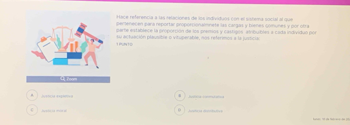 Hace referencia a las relaciones de los individuos con el sistema social al que
pertenecen para reportar proporcionalmnete las cargas y bienes çomunes y por otra
parte establece la proporción de los premios y castigos atribuibles a cada individuo por
su actuación plausible o vituperable, nos referimos a la justicia:
1 PUNTO
B
A Justicia expletiva Justicia conmutativa
C Justicia moral Jusiticia distributiva
D 
lunes. 10 de febrera de 20