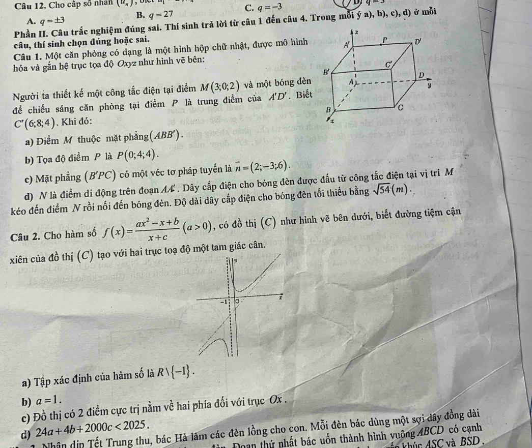 Cho cấp số nhân (u_n) 1
C. q=-3
q=3
A. q=± 3
B. q=27
Phần II. Câu trắc nghiệm đúng sai. Thí sinh trả lời từ câu 1 đến câu 4. Trong mỗi ý a), b), c), d) ở mỗi
câu, thí sinh chọn đúng hoặc sai.
Câu 1. Một căn phòng có dạng là một hình hộp chữ nhật, được mô hình
hóa và gắn hệ trục tọa độ Oxyz như hình vẽ bên:
Người ta thiết kế một công tắc điện tại điểm M(3;0;2) và một bóng đèn
đề chiếu sáng căn phòng tại điểm P là trung điểm của A'D'. Biết
C'(6;8;4) Khi đó: 
a) Điểm M thuộc mặt phẳng (ABB').
b) Tọa độ điểm P là P(0;4;4).
c) Mặt phẳng (B'PC) có một véc tơ pháp tuyến là vector n=(2;-3;6).
d) N là điểm di động trên đoạn AA' . Dây cấp điện cho bóng đèn được đấu từ công tắc điện tại vị trí M
kéo đến điểm N rồi nối đến bóng đèn. Độ dài dây cấp điện cho bóng đèn tối thiểu bằng sqrt(54)(m).
Câu 2. Cho hàm số f(x)= (ax^2-x+b)/x+c (a>0) , có đồ thị (C) như hình vẽ bên dưới, biết đường tiệm cận
xiên của đồ thị (C) tạo với hai trục toạ độ một tam giác cân.
a) Tập xác định của hàm số là Rvee  -1 .
b) a=1.
c) Đồ thị có 2 điểm cực trị nằm về hai phía đối với trục Ox .
d) 24a+4b+2000c<2025.
Nhân dịp Tết Trung thu, bác Hà làm các đèn lồng cho con. Mỗi đèn bác dùng một sợi dầy đồng dài
Đoan thứ nhất bác uốn thành hình vuông ABCD có cạnh
n khúc ASC và BSD.