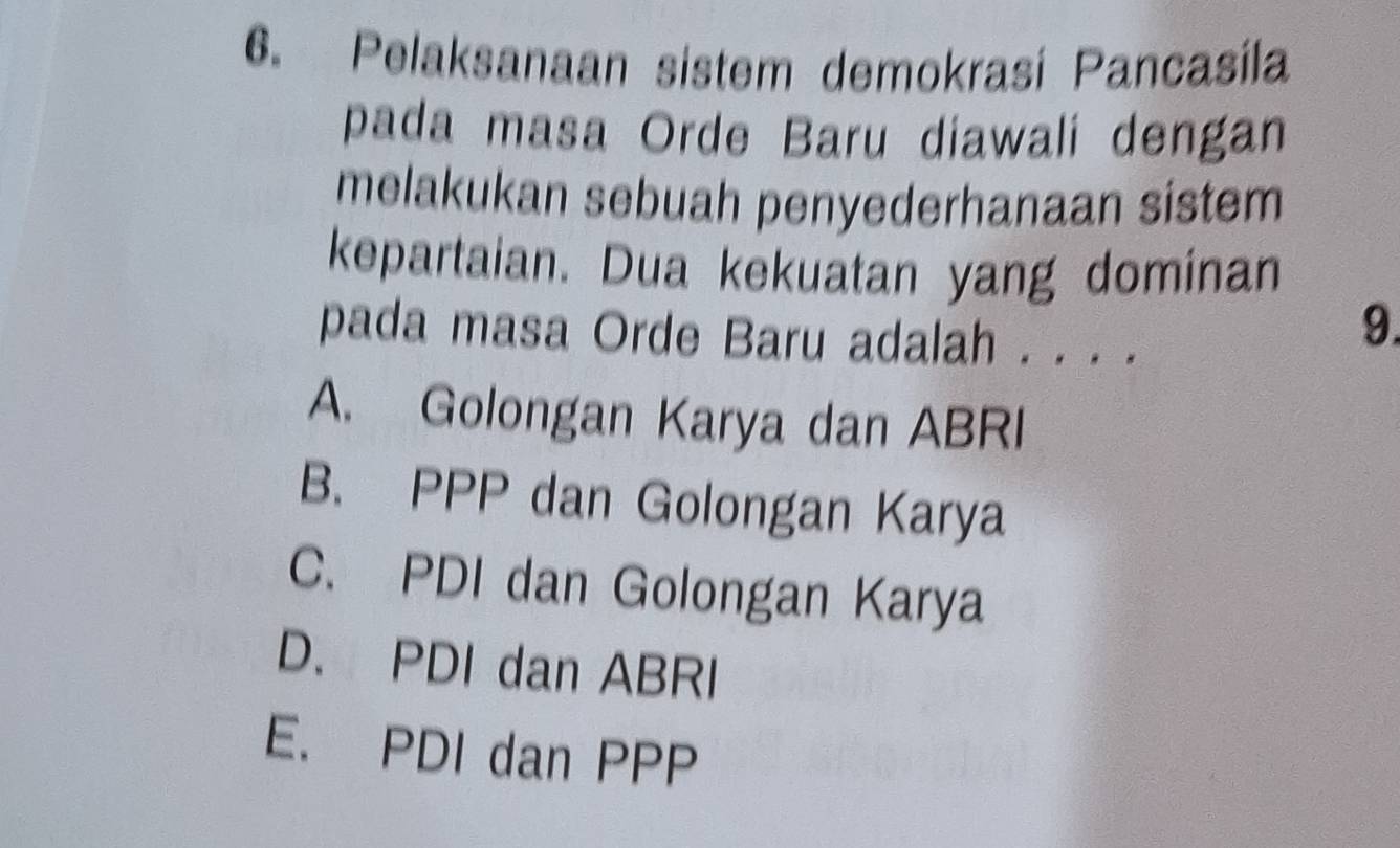 Pelaksanaan sistem demokrasí Pancasíla
pada masa Orde Baru diawali dengan
melakukan sebuah penyederhanaan sistem
kepartaian. Dua kekuatan yang dominan
pada masa Orde Baru adalah . . . .
9.
A. Golongan Karya dan ABRI
B. PPP dan Golongan Karya
C. PDI dan Golongan Karya
D. PDI dan ABRI
E. PDI dan PPP