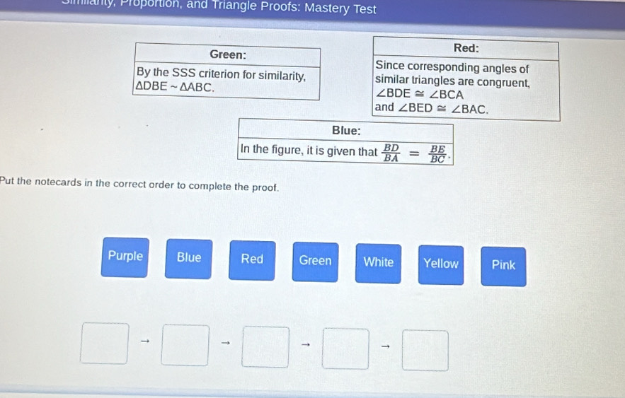 manty, Proportion, and Triangle Proofs: Mastery Test
Red:
Since corresponding angles of
similar triangles are congruent,
∠ BDE≌ ∠ BCA
and ∠ BED≌ ∠ BAC.
Put the notecards in the correct order to complete the proof.
Purple Blue Red Green White Yellow Pink