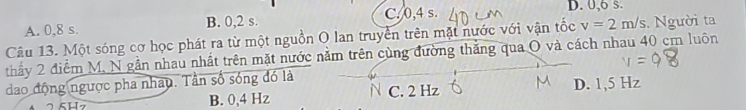 A. 0, 8 s.
B. 0, 2 s.
C. 0, 4 s. D. 0, 6 s.
Câu 13. Một sóng cơ học phát ra từ một nguồn O lan truyền trên mặt nước với vận tốc v=2m/s. Người ta
thấy 2 điểm M. N gần nhau nhất trên mặt nước nằm trên cùng đường thắng qua O và cách nhau 40 cm luôn
dao động ngược pha nhay. Tần số sóng đó là
B. 0,4 Hz
N C. 2 Hz D. 1,5 Hz