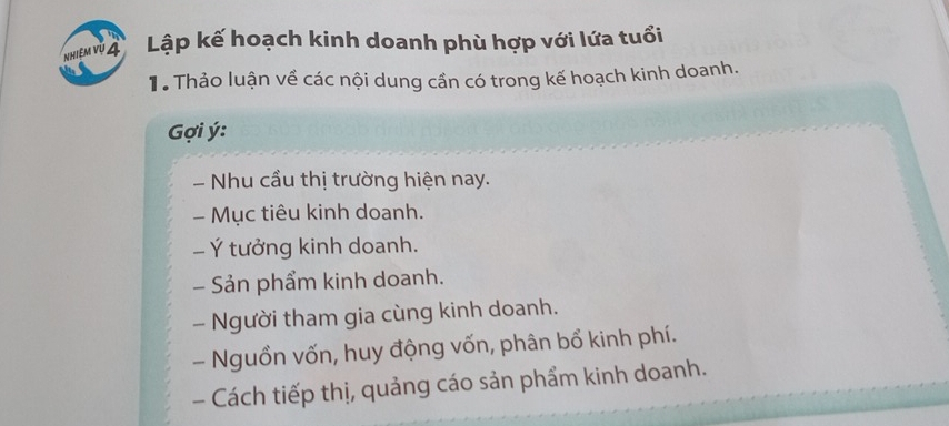 Nhiệm vũ 4 Lập kế hoạch kinh doanh phù hợp với lứa tuổi 
Tể Thảo luận về các nội dung cần có trong kế hoạch kinh doanh. 
ợi ý: 
- Nhu cầu thị trường hiện nay. 
- Mục tiêu kinh doanh. 
- Ý tưởng kinh doanh. 
- Sản phẩm kinh doanh. 
- Người tham gia cùng kinh doanh. 
- Nguồn vốn, huy động vốn, phân bổ kinh phí. 
- Cách tiếp thị, quảng cáo sản phẩm kinh doanh.