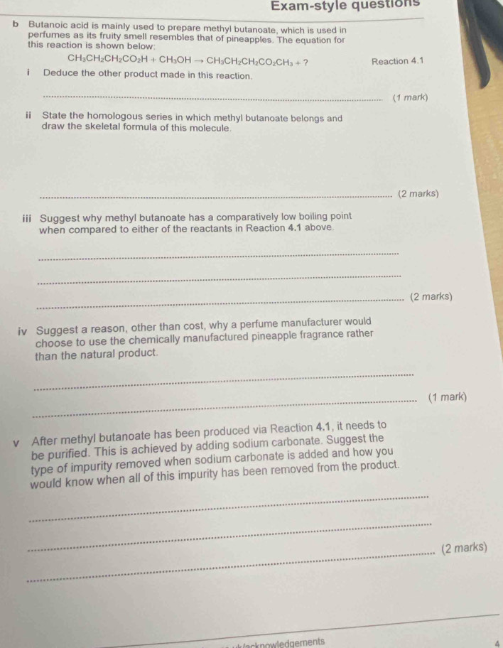 Exam-style questions 
b Butanoic acid is mainly used to prepare methyl butanoate, which is used in 
perfumes as its fruity smell resembles that of pineapples. The equation for 
this reaction is shown below:
CH_3CH_2CH_2CO_2H+CH_3OHto CH_3CH_2CO_2CH_3+ , Reaction 4.1 
i Deduce the other product made in this reaction. 
_(1 mark) 
ii State the homologous series in which methyl butanoate belongs and 
draw the skeletal formula of this molecule. 
_(2 marks) 
iii Suggest why methyl butanoate has a comparatively low boiling point 
when compared to either of the reactants in Reaction 4.1 above. 
_ 
_ 
_(2 marks) 
iv Suggest a reason, other than cost, why a perfume manufacturer would 
choose to use the chemically manufactured pineapple fragrance rather 
than the natural product. 
_ 
_(1 mark) 
v After methyl butanoate has been produced via Reaction 4.1, it needs to 
be purified. This is achieved by adding sodium carbonate. Suggest the 
type of impurity removed when sodium carbonate is added and how you 
_ 
would know when all of this impurity has been removed from the product. 
_ 
_(2 marks) 
_ 
ecknowledgements 
^