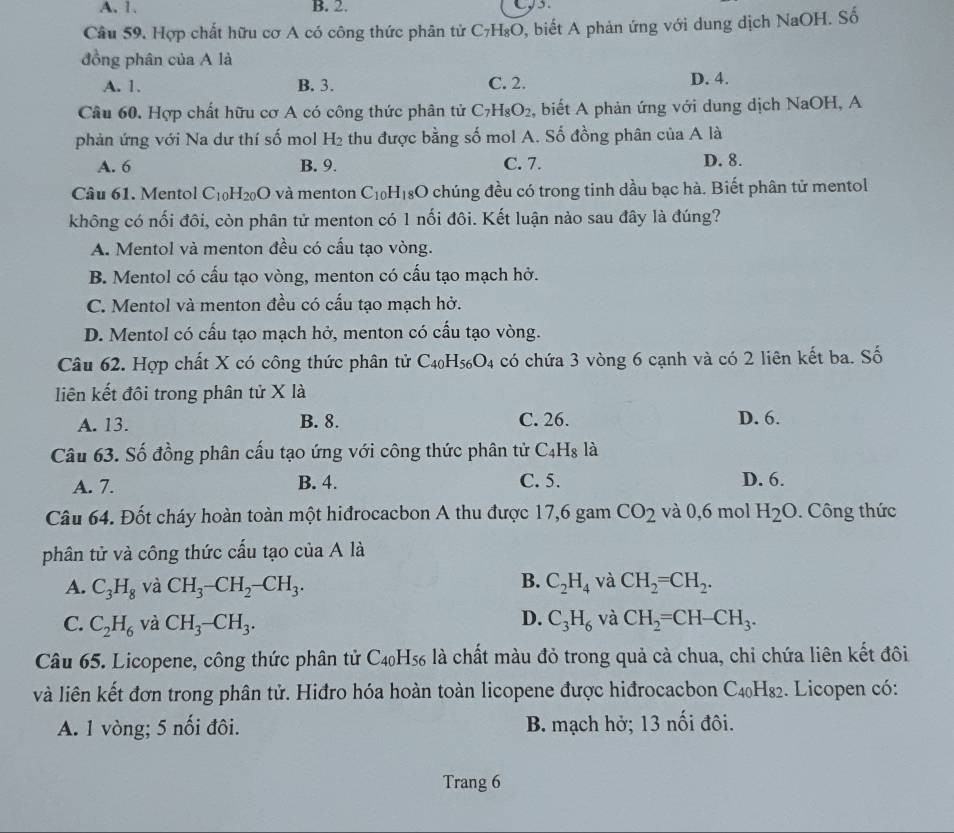 A. 1. B. 2.
Câu 59. Hợp chất hữu cơ A có công thức phân tử C_7H_8O , biết A phản ứng với dung địch NaOH. Số
đồng phân của A là
A. 1. B. 3. C. 2. D. 4.
Câu 60. Hợp chất hữu cơ A có công thức phân tử C_7H_8O_2 , biết A phản ứng với dung dịch NaOH, A
phản ứng với Na dư thí số mol H₂ thu được bằng số mol A. Số đồng phân của A là
A. 6 B. 9. C. 7. D. 8.
Câu 61. Mentol C_10H_20O và menton C_10H_18 3O chúng đều có trong tinh dầu bạc hà. Biết phân tử mentol
không có nối đôi, còn phân tử menton có 1 nối đôi. Kết luận nào sau đây là đúng?
A. Mentol và menton đều có cấu tạo vòng.
B. Mentol có cấu tạo vòng, menton có cấu tạo mạch hở.
C. Mentol và menton đều có cấu tạo mạch hở.
D. Mentol có cấu tạo mạch hở, menton có cấu tạo vòng.
Câu 62. Hợp chất X có công thức phân tử C_40H_56O_4 có chứa 3 vòng 6 cạnh và có 2 liên kết ba. Số
liên kết đôi trong phân tử X là
A. 13. B. 8. C. 26. D. 6.
Câu 63. Số đồng phân cấu tạo ứng với công thức phân tử C_4H_8 là
A. 7. B. 4. C. 5. D. 6.
Câu 64. Đốt cháy hoàn toàn một hiđrocacbon A thu được 17,6 gam CO_2 và 0,6 mol H_2O. Công thức
phân tử và công thức cấu tạo của A là
B.
A. C_3H_8 và CH_3-CH_2-CH_3. C_2H_4 và CH_2=CH_2.
D.
C. C_2H_6 và CH_3-CH_3. C_3H_6 và CH_2=CH-CH_3.
Câu 65. Licopene, công thức phân tử C_40H_56 là chất màu đỏ trong quả cà chua, chỉ chứa liên kết đôi
và liên kết đơn trong phân tử. Hiđro hóa hoàn toàn licopene được hiđrocacbon C₄₀H₈₂. Licopen có:
A. 1 vòng; 5 nối đôi. B. mạch hở; 13 nối đôi.
Trang 6