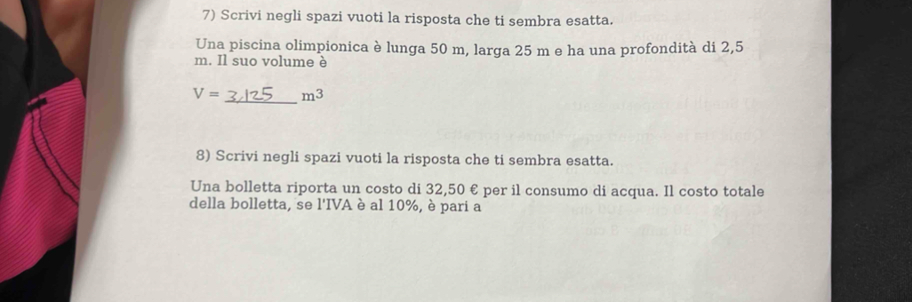 Scrivi negli spazi vuoti la risposta che ti sembra esatta. 
Una piscina olimpionica è lunga 50 m, larga 25 m e ha una profondità di 2,5
m. Il suo volume è
V= _  m^3
8) Scrivi negli spazi vuoti la risposta che ti sembra esatta. 
Una bolletta riporta un costo di 32,50 € per il consumo di acqua. Il costo totale 
della bolletta, se l'IVA è al 10%, è pari a