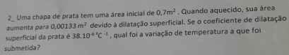 Uma chapa de prata tem uma área inicial de 0,7m^2. Quando aquecido, sua área 
aumenta para 0,00133m^2 devido à dilatação superficial. Se o coeficiente de dilatação 
superficial da prata é 38.10^((-6)°C^-1) , qual foi a variação de temperatura a que foi 
submetida?