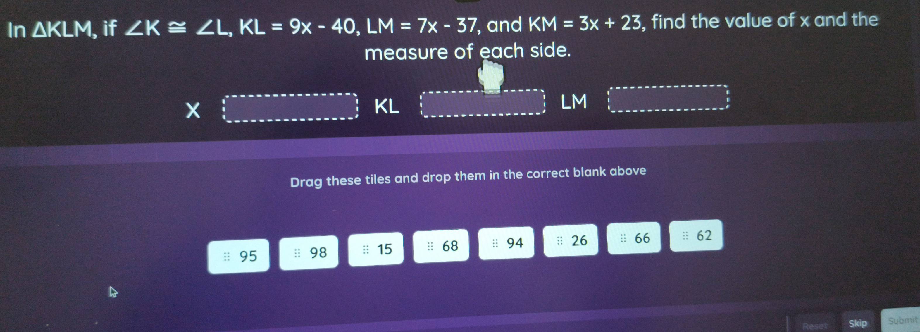 In △ KLM , if ∠ K≌ ∠ L, KL=9x-40, LM=7x-37 , and KM=3x+23 , find the value of x and the 
measure of each side.
x
KL
LM
Drag these tiles and drop them in the correct blank above
95 :: 98 :: 15 :: 68 :: 94 : 26 :: 66 :: 62 
Skip Submit