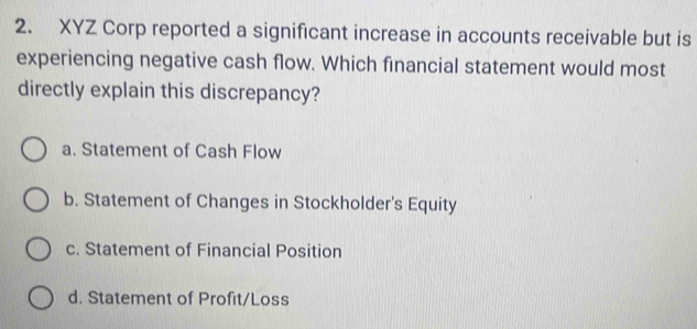 XYZ Corp reported a significant increase in accounts receivable but is
experiencing negative cash flow. Which financial statement would most
directly explain this discrepancy?
a. Statement of Cash Flow
b. Statement of Changes in Stockholder's Equity
c. Statement of Financial Position
d. Statement of Profit/Loss