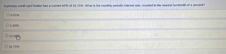 Aprimary credit card holder has a current APR of 16.75%. What is the monthly periodic interest rate, rounded to the nearest hundredth of a percent?
0.01%
140%
13.9ª
16.75%