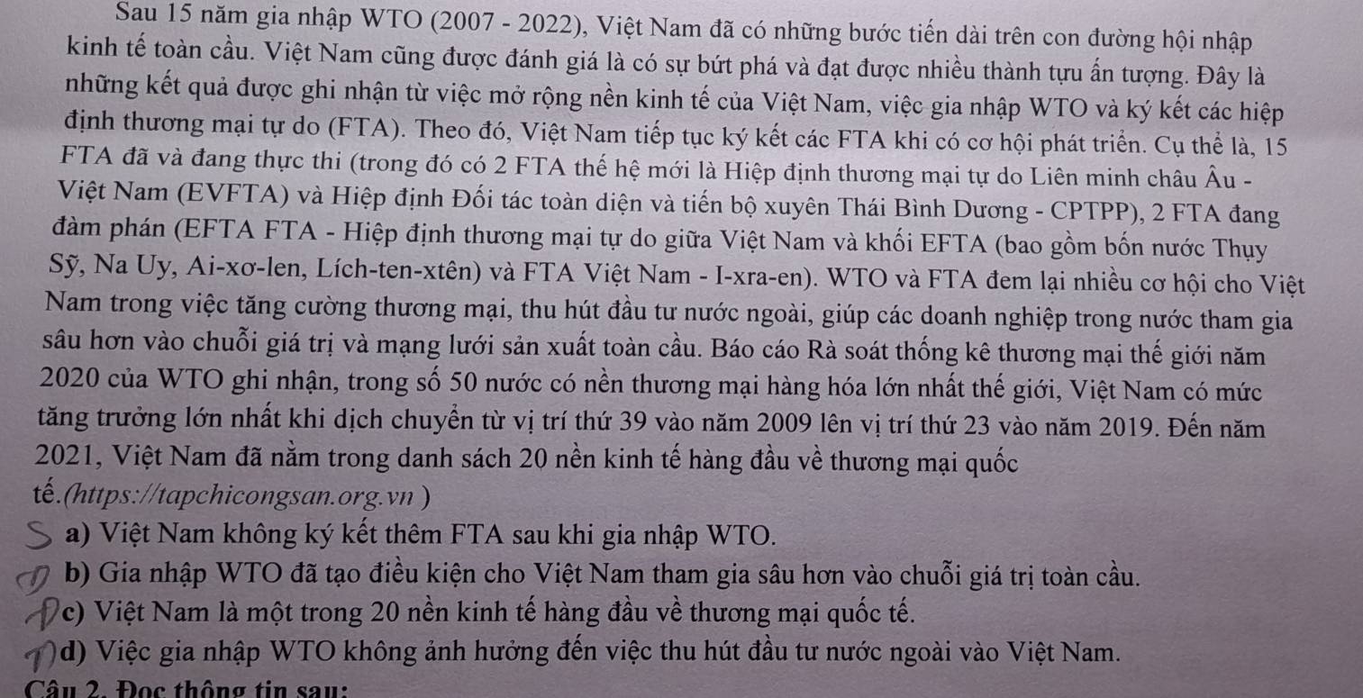 Sau 15 năm gia nhập WTO (2007 - 2022), Việt Nam đã có những bước tiến dài trên con đường hội nhập
kinh tế toàn cầu. Việt Nam cũng được đánh giá là có sự bứt phá và đạt được nhiều thành tựu ấn tượng. Đây là
những kết quả được ghi nhận từ việc mở rộng nền kinh tế của Việt Nam, việc gia nhập WTO và ký kết các hiệp
định thương mại tự do (FTA). Theo đó, Việt Nam tiếp tục ký kết các FTA khi có cơ hội phát triển. Cụ thể là, 15
FTA đã và đang thực thi (trong đó có 2 FTA thế hệ mới là Hiệp định thương mại tự do Liên minh châu Âu -
Việt Nam (EVFTA) và Hiệp định Đối tác toàn diện và tiến bộ xuyên Thái Bình Dương - CPTPP), 2 FTA đang
đàm phán (EFTA FTA - Hiệp định thương mại tự do giữa Việt Nam và khối EFTA (bao gồm bốn nước Thụy
Sỹ, Na Uy, Ai-xơ-len, Lích-ten-xtên) và FTA Việt Nam - I-xra-en). WTO và FTA đem lại nhiều cơ hội cho Việt
Nam trong việc tăng cường thương mại, thu hút đầu tư nước ngoài, giúp các doanh nghiệp trong nước tham gia
sâu hơn vào chuỗi giá trị và mạng lưới sản xuất toàn cầu. Báo cáo Rà soát thống kê thương mại thế giới năm
2020 của WTO ghi nhận, trong số 50 nước có nền thương mại hàng hóa lớn nhất thế giới, Việt Nam có mức
tăng trưởng lớn nhất khi dịch chuyển từ vị trí thứ 39 vào năm 2009 lên vị trí thứ 23 vào năm 2019. Đến năm
2021, Việt Nam đã nằm trong danh sách 20 nền kinh tế hàng đầu về thương mại quốc
tế.(https://tapchicongsan.org.vn )
a) Việt Nam không ký kết thêm FTA sau khi gia nhập WTO.
b) Gia nhập WTO đã tạo điều kiện cho Việt Nam tham gia sâu hơn vào chuỗi giá trị toàn cầu.
c)  Việt Nam là một trong 20 nền kinh tế hàng đầu về thương mại quốc tế.
d)  Việc gia nhập WTO không ảnh hưởng đến việc thu hút đầu tư nước ngoài vào Việt Nam.
Câu 2. Đọc thông tin sau: