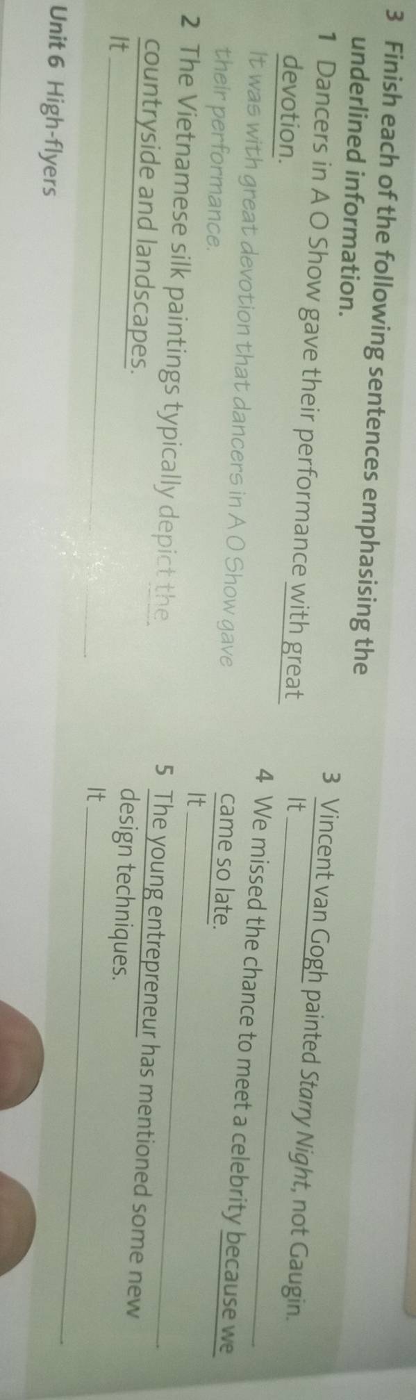 Finish each of the following sentences emphasising the 
underlined information. 
3 Vincent van Gogh painted Starry Night, not Gaugin. 
1 Dancers in A O Show gave their performance with great 
devotion. 
_ 
It 
4 We missed the chance to meet a celebrity because we 
It was with great devotion that dancers in A O Show gave 
their performance. 
came so late. 
It 
2 The Vietnamese silk paintings typically depict the_ 
5 The young entrepreneur has mentioned some new 
countryside and landscapes. 
It 
design techniques. 
It_ 
Unit 6 High-flyers