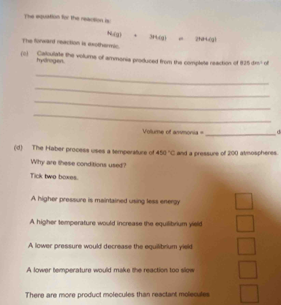 The equation for the reaction is:
N=(g) + 3H_1(g) mu 2NH_4(g)
The forward reaction is exothermic.
(c) Calculate the volume of ammonia produced from the complete reaction of 825dm^5 of
hydrogen.
_
_
_
_
Volume of ammonia = _d
(d) The Haber process uses a temperature of 450°C and a pressure of 200 atmospheres.
Why are these conditions used?
Tick two boxes.
A higher pressure is maintained using less energy
A higher temperature would increase the equilibrium yield
A lower pressure would decrease the equilibrium yield
A lower temperature would make the reaction too slow
There are more product molecules than reactant molecules