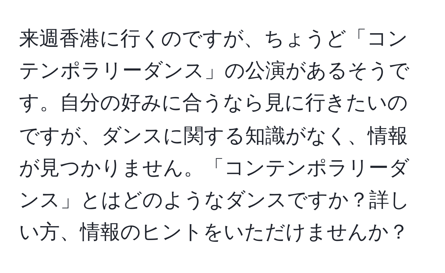 来週香港に行くのですが、ちょうど「コンテンポラリーダンス」の公演があるそうです。自分の好みに合うなら見に行きたいのですが、ダンスに関する知識がなく、情報が見つかりません。「コンテンポラリーダンス」とはどのようなダンスですか？詳しい方、情報のヒントをいただけませんか？