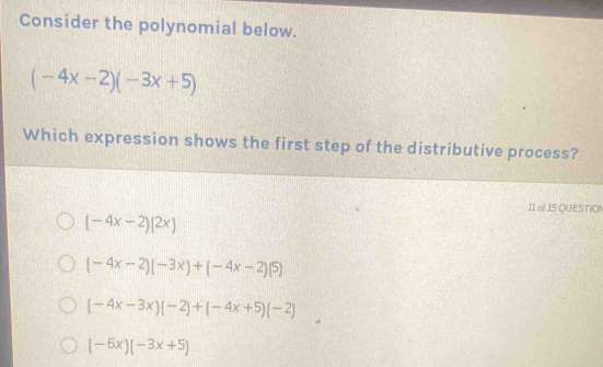 Consider the polynomial below.
(-4x-2)(-3x+5)
Which expression shows the first step of the distributive process?
11 of 15 QUESTIO!
(-4x-2)(2x)
(-4x-2)(-3x)+(-4x-2)(5)
(-4x-3x)(-2)+(-4x+5)(-2)
(-6x)(-3x+5)