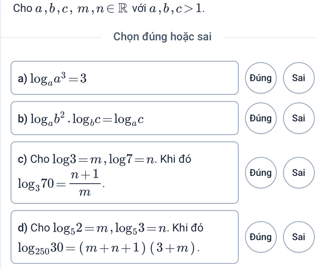 Cho a , b, c, m, n∈ R với a, b, c>1. 
Chọn đúng hoặc sai 
a) log _aa^3=3 Đúng Sai 
b) log _ab^2· log _bc=log _ac Đúng Sai 
c) Cho log 3=m, log 7=n. Khi đó
log _370= (n+1)/m . 
Đúng Sai 
d) Cho log _52=m, log _53=n. Khi đó 
Đúng Sai
log _25030=(m+n+1)(3+m).