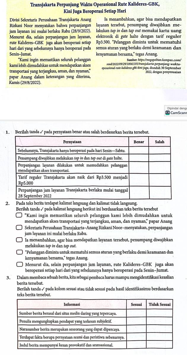 Transjakarta Perpanjang Waktu Operasional Rute Kalideres-GBK,
Kini Juga Beroperasi Setiap Hari
Divisi Sekretaris Perusahaan Transjakarta Anang Ia menambahkan, agar bisa mendapatkan
Rizkani Noor menyatakan bahwa perpanjangan layanan tersebut, penumpang diwajibkan me-
jam layanan ini mulai berlaku Rabu (28/9/2022). lakukan tap in dan tap out memakai kartu uang
Menurut dia, selain perpanjangan jam layanan, elektronik di gøte halte dengan tarif reguler
rute Kalideres-GBK juga akan beroperasi setiap Rp3.500. "Pelanggan diminta untuk mematuhi
hari dari yang sebelumnya hanya beroperasi pada semua aturan yang berlaku demi keamanan dan
Senin-Jumat. kenyamanan bersama," tegas Anang.
“Kami ingin memastikan seluruh pelanggan Sumber: https://megapolitan.kompas.com/
kami lebih dimudahkan untuk mendapatkan akses read/2022/09/29/10041101/transjakarta-perpanjang-waktu-
transportasi yang terjangkau, aman, dan nyaman’ operasional-rute-kalideres-gbk-kini-juga, diunduh 30 September
2022, dengan penyesuaian
papar Anang dalam keterangan yang diterima,
Kamis (29/8/2022).
Dipindal deng
CamScan
1. Berilah tanda ✓ pada pernyataan benar atau salah berdasarkan berita tersebut.
2. Pada teks berita terdapat kalimat langsung dan kalimat tidak langsung.
Berilah tanda ✓ pada kalimat langsung berikut ini berdasarkan teks berita tersebut
“Kami ingin memastikan seluruh pelanggan kami lebih dimudahkan untuk
mendapatkan akses transportasi yang terjangkau, aman, dan nyaman,” papar Anang
Sekretaris Perusahaan Transjakarta-Anang Rizkani Noor-menyatakan, perpanjangan
jam layanan ini mulai berlaku Rabu.
Ia menambahkan, agar bisa mendapatkan layanan tersebut, penumpang diwajibkan
melakukan tap in dan tap out.
"Pelanggan diminta untuk mematuhi semua aturan yang berlaku demi keamanan dan
kenyamanan bersama," tegas Anang.
Menurut dia, selain perpanjangan jam layanan, rute Kalideres-GBK juga akan
beroperasi setiap hari dari yang sebelumnya hanya beroperasi pada Senin-Jumat.
3. Dalam membaca sebuah berita, kita sebagai pembaca harus mampu mengidentifikasi keaslian
berita tersebut.
Berilah tanda ✓ pada kolom sesuai atau tidak sesuai pada hasil identifikasimu berdasarkan
teks berita tersebut.