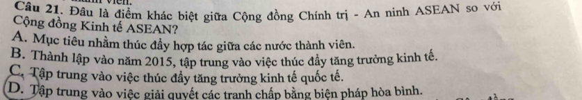 Đâu là điểm khác biệt giữa Cộng đồng Chính trị - An ninh ASEAN so với
Cộng đồng Kinh tế ASEAN?
A. Mục tiêu nhằm thúc đầy hợp tác giữa các nước thành viên.
B. Thành lập vào năm 2015, tập trung vào việc thúc đầy tăng trưởng kinh tế,
C. Tập trung vào việc thúc đầy tăng trưởng kinh tế quốc tế.
D. Tập trung vào việc giải quyết các tranh chấp bằng biện pháp hòa bình.