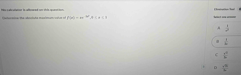 No calculator is allowed on this question. Elimination Tool
Determine the absolute maximum value of f(x)=xe^(-2x^2), 0≤ x≤ 1 Select one answer
A  1/e^2 
B  1/2e 
C  sqrt(e)/2e 
: D  sqrt(2e)/2e 