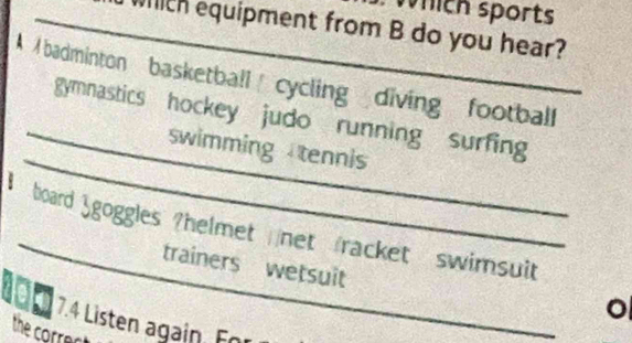 which sports 
_which equipment from B do you hear? 
A badminton basketball cycling diving football 
_ 
gymnastics hockey judo running surfing 
_swimming tennis 
_ 
board Sgoggles ?helmet net racket swimsuit 
trainers wetsuit 
o 
10 E 7.4 Listen again. For 
the corre