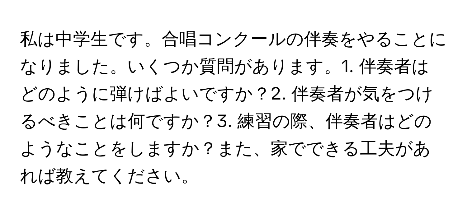 私は中学生です。合唱コンクールの伴奏をやることになりました。いくつか質問があります。1. 伴奏者はどのように弾けばよいですか？2. 伴奏者が気をつけるべきことは何ですか？3. 練習の際、伴奏者はどのようなことをしますか？また、家でできる工夫があれば教えてください。