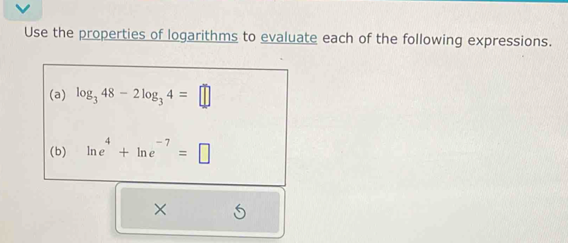 Use the properties of logarithms to evaluate each of the following expressions. 
(a) log _348-2log _34=□
(b) ln e^4+ln e^(-7)=□
×