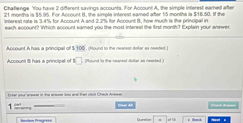 Challenge You have 2 different savings accounts. For Account A, the simple interest eamed after
21 months is $5.95. For Account B, the simple interest earned after 15 months is $16.50. If the 
interest rate is 3.4% for Account A and 2.2% for Account B, how much is the principal in 
each account? Which account earned you the most interest the first month? Explain your answer. 
Account A has a principal of $ 100. (Round to the nearest dollar as needed.) 
Account B has a principal of $□. (Round to the nearest dollar as needed.) 
Enter your answer in the answer box and then click Check Answer. 
part Clear All Chack Anawar 
remaining 
Review Progress Question 10 of 10 Back Next