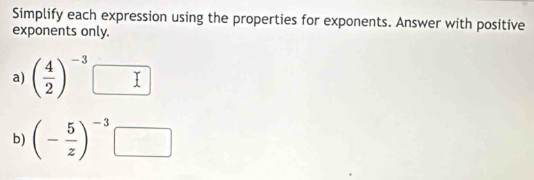 Simplify each expression using the properties for exponents. Answer with positive 
exponents only. 
a) ( 4/2 )^-3
b) (- 5/z )^-3□