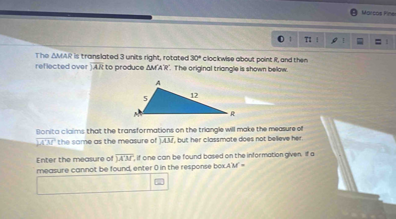 Marcos Piner 
1 : : 
The △ MAR is translated 3 units right, rotated 30° clockwise about point R, and then 
reflected over encloselongdiv AR to produce △ M'A'R'. The original triangle is shown below. 
Bonita claims that the transformations on the triangle will make the measure of
encloselongdiv A'M' the same as the measure of encloselongdiv AM , but her classmate does not believe her. 
Enter the measure of encloselongdiv A'M' , if one can be found based on the information given. If a 
measure cannot be found, enter 0 in the response box. A'M'=