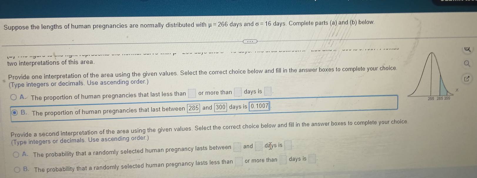 Suppose the lengths of human pregnancies are normally distributed with mu =266 day s and sigma =16 days. Complete parts (a) and (b) below.
two interpretations of this area.
Provide one interpretation of the area using the given values. Select the correct choice below and fill in the answer boxes to complete your choice
(Type integers or decimals. Use ascending order.)
A. The proportion of human pregnancies that last less than □ or more than □ days is □
B. The proportion of human pregnancies that last between 285 and 300 days is 0.1007
Provide a second interpretation of the area using the given values. Select the correct choice below and fill in the answer boxes to complete your choice
(Type integers or decimals. Use ascending order.)
A. The probability that a randomly selected human pregnancy lasts between □ and □ days is
B. The probability that a randomly selected human pregnancy lasts less than □ or more than days is (