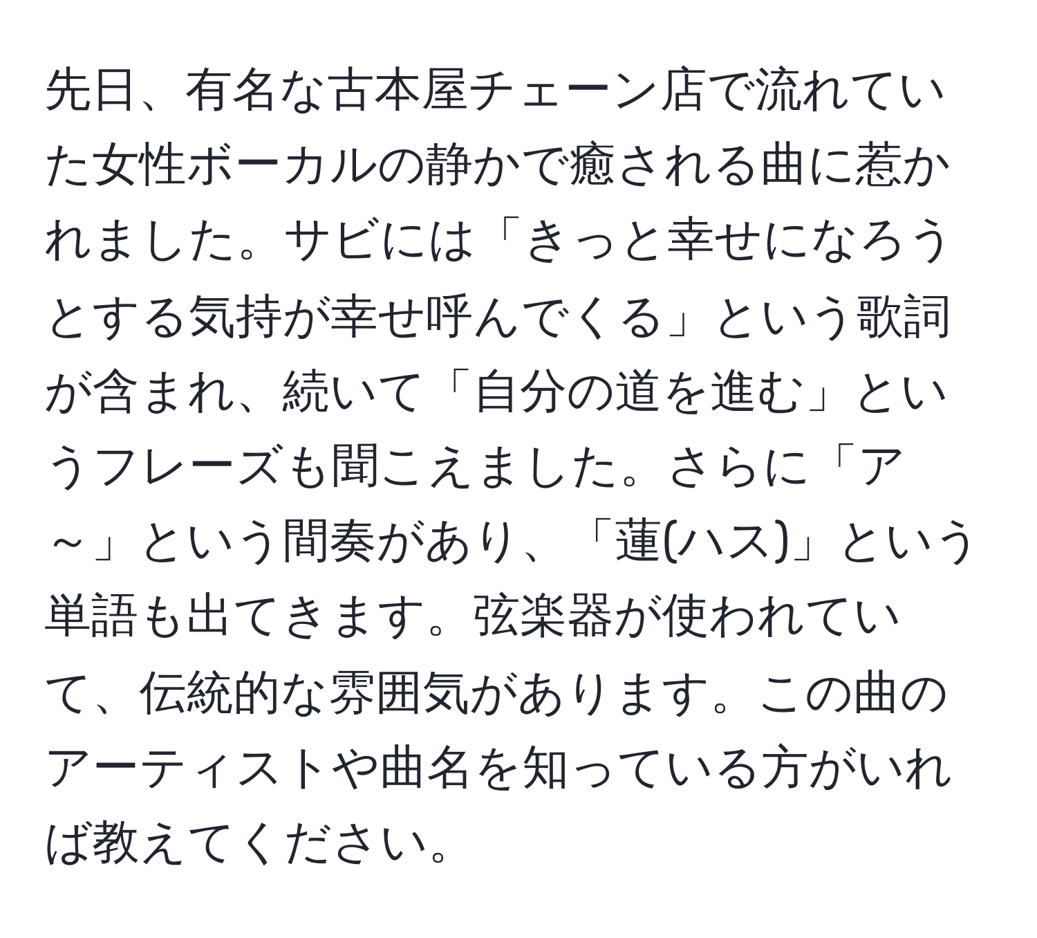 先日、有名な古本屋チェーン店で流れていた女性ボーカルの静かで癒される曲に惹かれました。サビには「きっと幸せになろうとする気持が幸せ呼んでくる」という歌詞が含まれ、続いて「自分の道を進む」というフレーズも聞こえました。さらに「ア～」という間奏があり、「蓮(ハス)」という単語も出てきます。弦楽器が使われていて、伝統的な雰囲気があります。この曲のアーティストや曲名を知っている方がいれば教えてください。