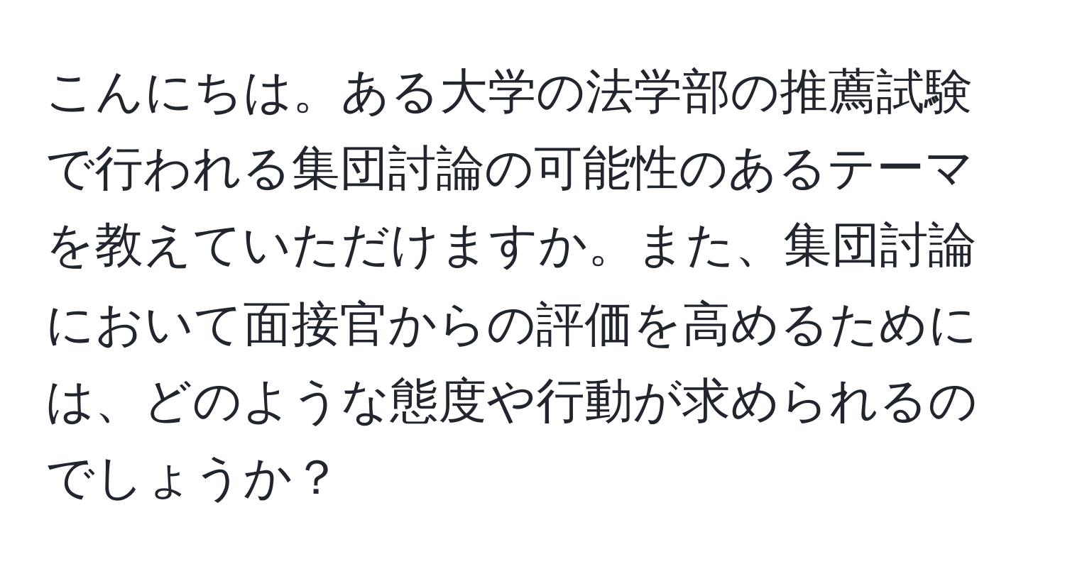 こんにちは。ある大学の法学部の推薦試験で行われる集団討論の可能性のあるテーマを教えていただけますか。また、集団討論において面接官からの評価を高めるためには、どのような態度や行動が求められるのでしょうか？