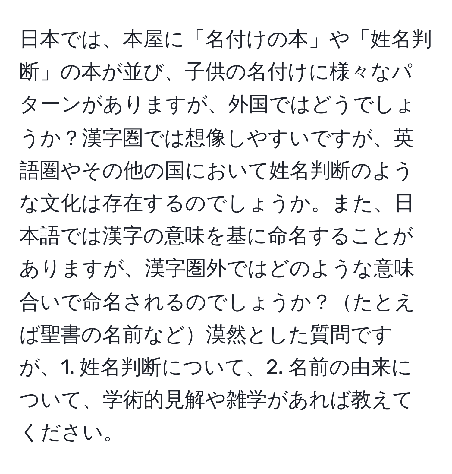 日本では、本屋に「名付けの本」や「姓名判断」の本が並び、子供の名付けに様々なパターンがありますが、外国ではどうでしょうか？漢字圏では想像しやすいですが、英語圏やその他の国において姓名判断のような文化は存在するのでしょうか。また、日本語では漢字の意味を基に命名することがありますが、漢字圏外ではどのような意味合いで命名されるのでしょうか？たとえば聖書の名前など漠然とした質問ですが、1. 姓名判断について、2. 名前の由来について、学術的見解や雑学があれば教えてください。