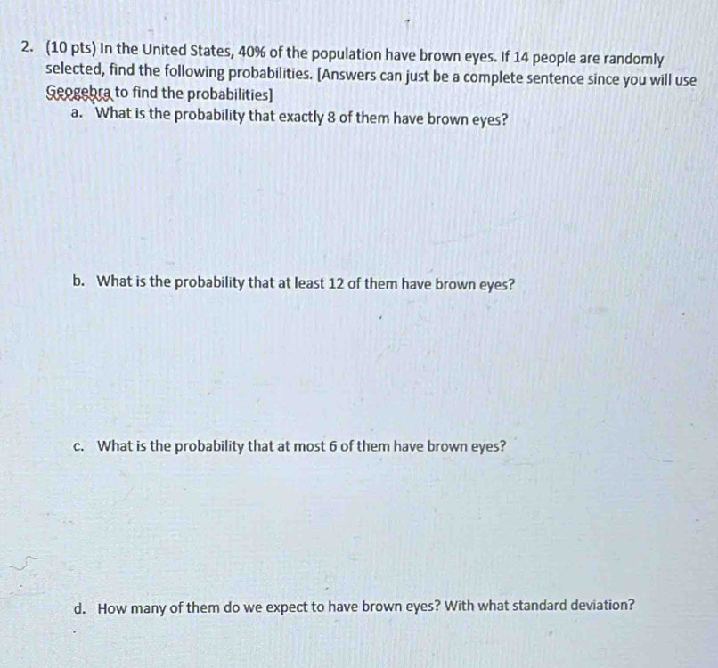 In the United States, 40% of the population have brown eyes. If 14 people are randomly 
selected, find the following probabilities. [Answers can just be a complete sentence since you will use 
Geogebra to find the probabilities] 
a. What is the probability that exactly 8 of them have brown eyes? 
b. What is the probability that at least 12 of them have brown eyes? 
c. What is the probability that at most 6 of them have brown eyes? 
d. How many of them do we expect to have brown eyes? With what standard deviation?