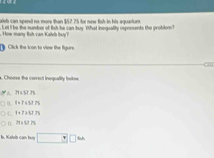 12 0r 2
aleb can spend no more than $57.75 for new fish in his aquarium.
Let I be the number of fish he can buy. What inequality represents the problem?
How many fish can Kaleb buy?
Click the icon to view the figure.
0
. Choose the correct inequality below.
A. 7t≤slant 57.75
B. t+7≤ 57.75
C. t+7≥ 57.75
D. 71≥ 57.75
b. Kaleb can buy □ □ fish