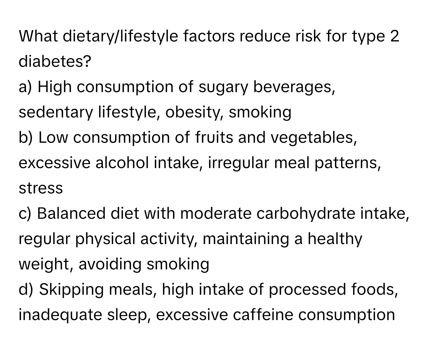 What dietary/lifestyle factors reduce risk for type 2 diabetes?

a) High consumption of sugary beverages, sedentary lifestyle, obesity, smoking
b) Low consumption of fruits and vegetables, excessive alcohol intake, irregular meal patterns, stress
c) Balanced diet with moderate carbohydrate intake, regular physical activity, maintaining a healthy weight, avoiding smoking
d) Skipping meals, high intake of processed foods, inadequate sleep, excessive caffeine consumption