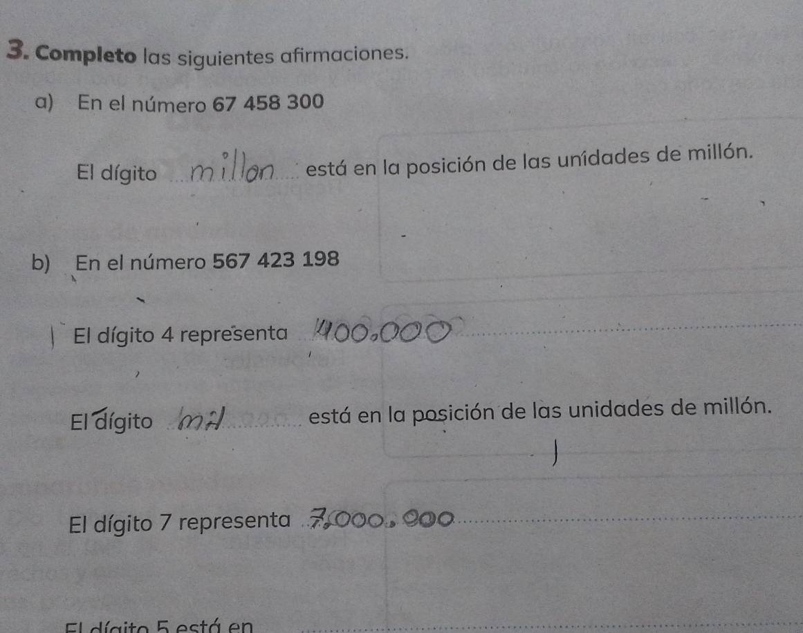 Completo las siguientes afirmaciones. 
a) En el número 67 458 300
El dígito_ 
está en la posición de las unídades de millón. 
b) En el número 567 423 198
_ 
El dígito 4 representa_ 
_ 
El dígito _está en la posición de las unidades de millón. 
_ 
_ 
El dígito 7 representa 
_ 
El dígito 5 está en 
_ 
_