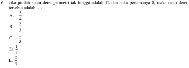 Jika jumlah suatu deret geometri tak hinggá adalah 12 dan suku pertamanya 8, maka rasio deret
tersebut adalah …
A. - 3/4 
B. - 2/3 
C. - 1/3 
D.  1/3 
E.  2/3 