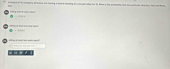 A board of 12 company directors are having a board meeting at a circular table for 12. What is the probability that two particular directors. Neil and Maria. 
are: 
siting next to each other
2 = 0.181 8
sitting at least one seat apart.
= 0.818 2
s sitting at least two seals apart? 
Enter your ned step here 
# o iz