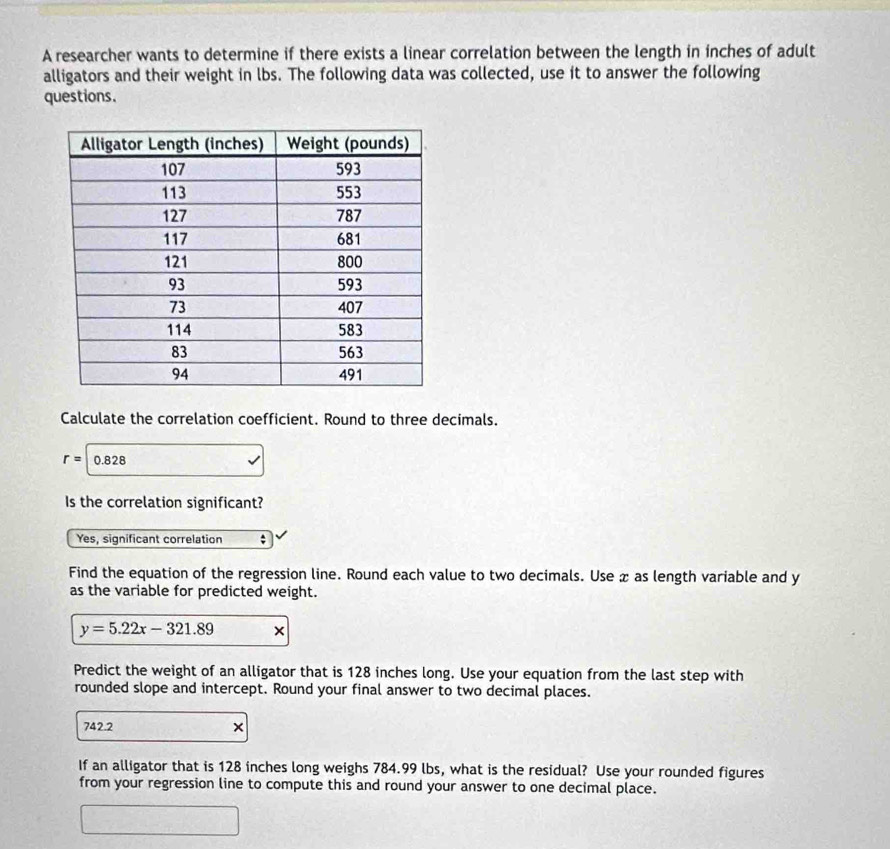 A researcher wants to determine if there exists a linear correlation between the length in inches of adult
alligators and their weight in lbs. The following data was collected, use it to answer the following
questions.
Calculate the correlation coefficient. Round to three decimals.
r=|0.828
Is the correlation significant?
Yes, significant correlation ;
Find the equation of the regression line. Round each value to two decimals. Use x as length variable and y
as the variable for predicted weight.
y=5.22x-321.89 ×
Predict the weight of an alligator that is 128 inches long. Use your equation from the last step with
rounded slope and intercept. Round your final answer to two decimal places.
742.2 ×
If an alligator that is 128 inches long weighs 784.99 lbs, what is the residual? Use your rounded figures
from your regression line to compute this and round your answer to one decimal place.