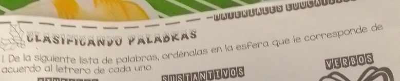 Wateriales Euusttns 
CLAS C A NDu PalaBRas 
1. De la siguiente lista de palabras, ordénalas en la esfera que le corresponde de 
acuerdo al letrero de cáda uno 
VERBOS 
SUSTANTIVOS