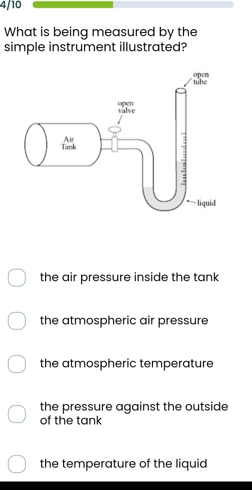 4/10
What is being measured by the
simple instrument illustrated?
the air pressure inside the tank
the atmospheric air pressure
the atmospheric temperature
the pressure against the outside
of the tank
the temperature of the liquid