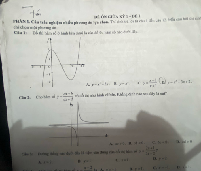 để Ôn Giữa Kỷ 1 - để 1
PHÀN I. Câu trắc nghiệm nhiều phương án lựa chọn. Thí sinh trả lời từ câu 1 đến câu 12. Mỗi câu hỏi thí sinh
chi chọn một phương án.
Câu 1: Đồ thị hàm số ở hình bên dưới là của đồ thị hàm số nào dưới đây.
. D. y=x^3-3x+2.. y=x^3-3x. B. y=x^4. C. y= (x-1)/x+1 
Câu 2: Cho hàm số y= (ax+b)/cx+d  có đồ thị như hình vẽ bên. Khẳng định nào sau đây là sai?
ac>0. B. cd <0</tex>. C. bc<0</tex>. D. ad >0
Cầu 3: Đường tháng nào dưới đây là tiệm cận đứng của đồ thị hàm số y= (2x+1)/2x-2  ?
A. x=2. B. y=1. C. x=1. D. y=2
_ x-2 v=-1. B. y=1. C. x=-1. D. x=1.