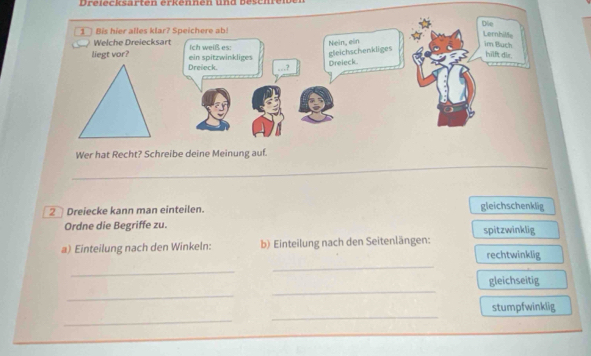 Dreiecksarten erkennen und b eschre i 
Wer hat Recht? Schreibe deine Meinung auf. 
_ 
_ 
2 Dreiecke kann man einteilen. gleichschenklig 
Ordne die Begriffe zu. spitzwinklig 
_ 
a) Einteilung nach den Winkeln: b) Einteilung nach den Seitenlängen: rechtwinklig 
_ 
_ 
gleichseitig 
_ 
_ 
_ 
stumpfwinklig