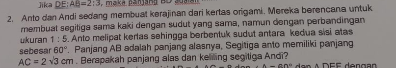 Jika DE: AB=2:3 , maká panjang BD aualan 
2. Anto dan Andi sedang membuat kerajinan dari kertas origami. Mereka berencana untuk 
membuat segitiga sama kaki dengan sudut yang sama, namun dengan perbandingan 
ukuran 1:5. Anto melipat kertas sehingga berbentuk sudut antara kedua sisi atas 
sebesar 60°. Panjang AB adalah panjang alasnya, Segitiga anto memiliki panjang
AC=2sqrt(3)cm. Berapakah panjang alas dan keliling segitiga Andi?
A=60°