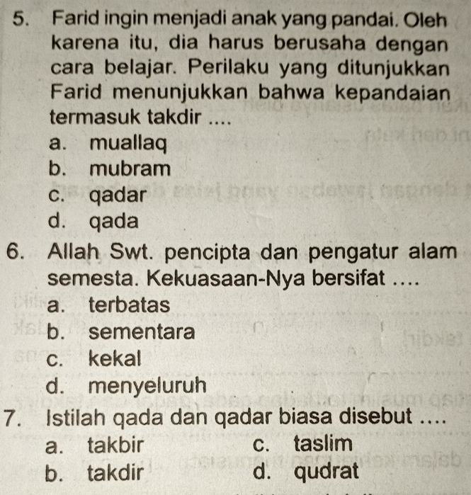 Farid ingin menjadi anak yang pandai. Oleh
karena itu, dia harus berusaha dengan
cara belajar. Perilaku yang ditunjukkan
Farid menunjukkan bahwa kepandaian
termasuk takdir ....
a. muallaq
b. mubram
c. qadar
d. qada
6. Allah Swt. pencipta dan pengatur alam
semesta. Kekuasaan-Nya bersifat ....
a. terbatas
b. sementara
c. kekal
d. menyeluruh
7. Istilah qada dan qadar biasa disebut ...
a. takbir c. taslim
b. takdir d. qudrat