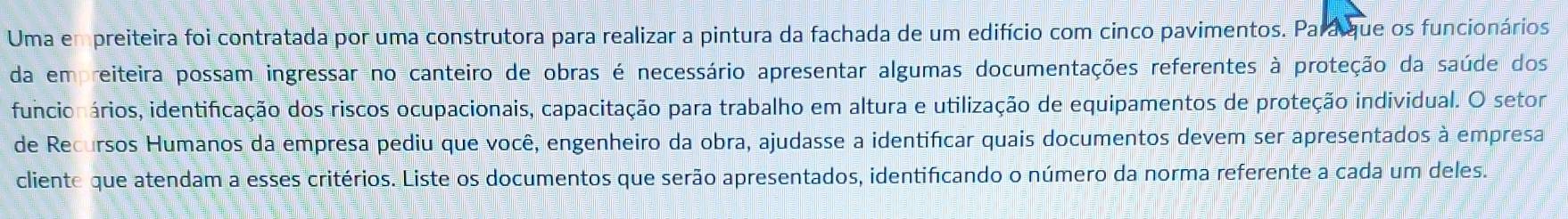 Uma em preiteira foi contratada por uma construtora para realizar a pintura da fachada de um edifício com cinco pavimentos. Pará que os funcionários 
da empreiteira possam ingressar no canteiro de obras é necessário apresentar algumas documentações referentes à proteção da saúde dos 
funcionários, identificação dos riscos ocupacionais, capacitação para trabalho em altura e utilização de equipamentos de proteção individual. O setor 
de Recursos Humanos da empresa pediu que você, engenheiro da obra, ajudasse a identificar quais documentos devem ser apresentados à empresa 
cliente que atendam a esses critérios. Liste os documentos que serão apresentados, identificando o número da norma referente a cada um deles.