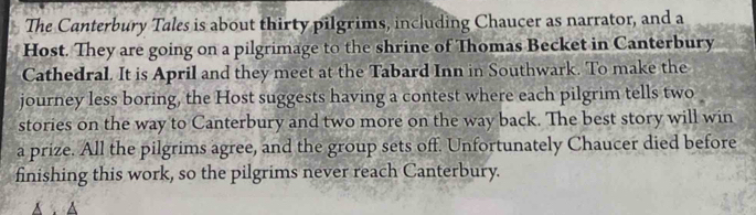 The Canterbury Tales is about thirty pilgrims, including Chaucer as narrator, and a
Host. They are going on a pilgrimage to the shrine of Thomas Becket in Canterbury
Cathedral. It is April and they meet at the Tabard Inn in Southwark. To make the
journey less boring, the Host suggests having a contest where each pilgrim tells two
stories on the way to Canterbury and two more on the way back. The best story will win
a prize. All the pilgrims agree, and the group sets off. Unfortunately Chaucer died before
finishing this work, so the pilgrims never reach Canterbury.
A . △