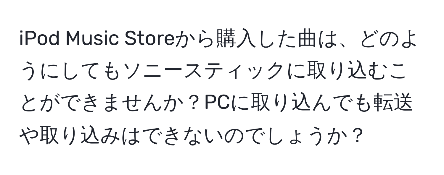 iPod Music Storeから購入した曲は、どのようにしてもソニースティックに取り込むことができませんか？PCに取り込んでも転送や取り込みはできないのでしょうか？