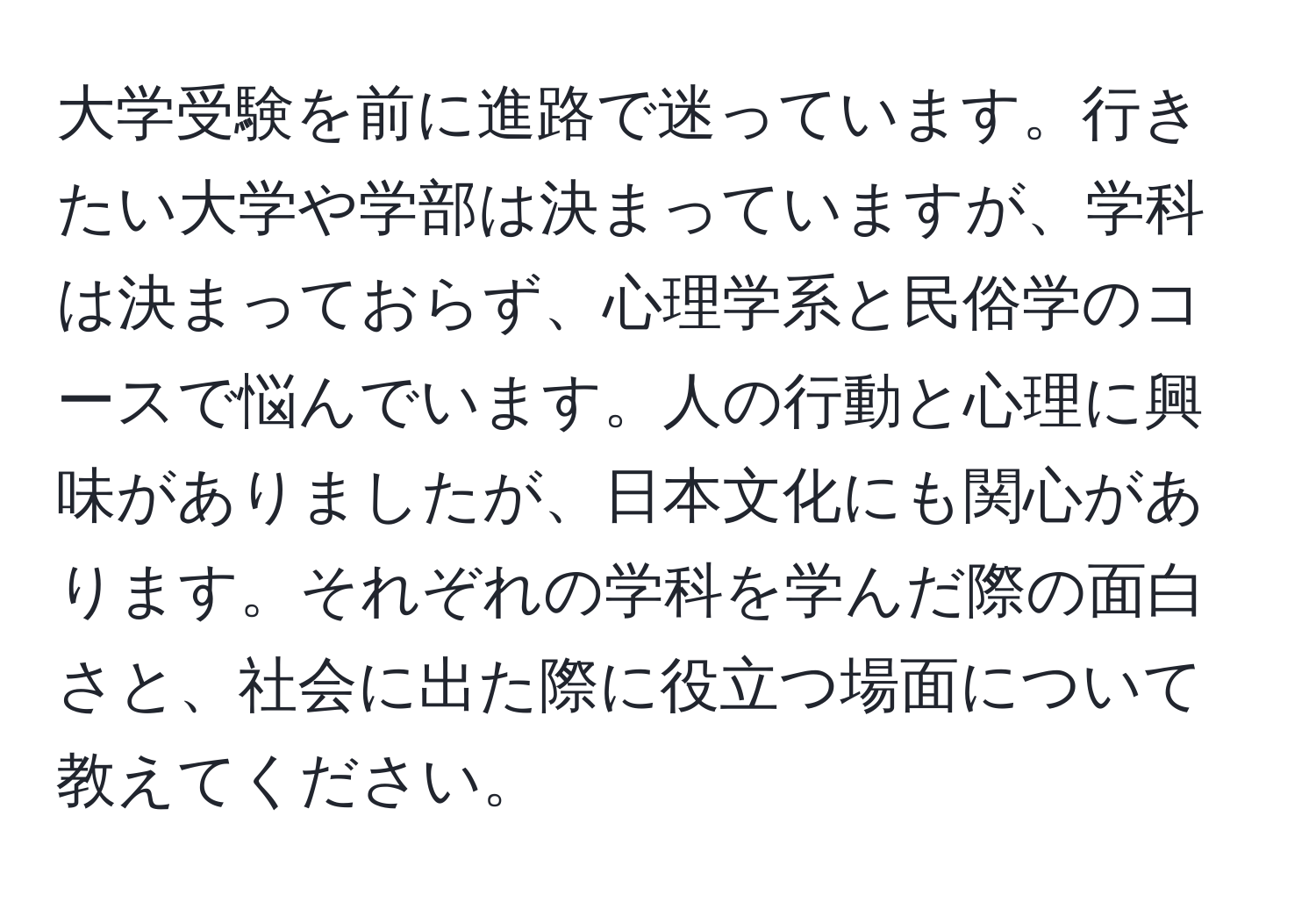 大学受験を前に進路で迷っています。行きたい大学や学部は決まっていますが、学科は決まっておらず、心理学系と民俗学のコースで悩んでいます。人の行動と心理に興味がありましたが、日本文化にも関心があります。それぞれの学科を学んだ際の面白さと、社会に出た際に役立つ場面について教えてください。